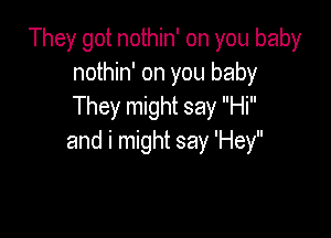 They got nothin' on you baby
nothin' on you baby
They might say Hi

and i might say 'Hey