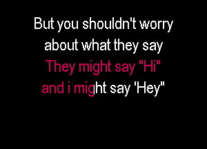 But you shouldn't worry
about what they say
They might say Hi

and i might say 'Hey