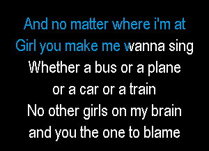 And no matter where i'm at
Girl you make me wanna sing
Whether a bus or a plane
or a car or a train
No other girls on my brain
and you the one to blame