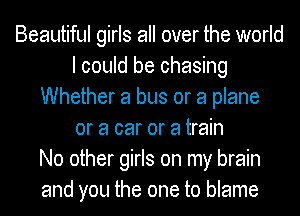 Beautiful girls all over the world
I could be chasing
Whether a bus or a plane
or a car or a train
No other girls on my brain
and you the one to blame