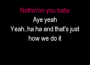 Nothin'on you baby
Aye yeah
Yeah..ha ha and that's just

how we do it