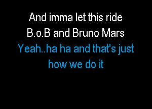 And imma let this ride
8.0.8 and Bruno Mars
Yeah..ha ha and that's just

how we do it