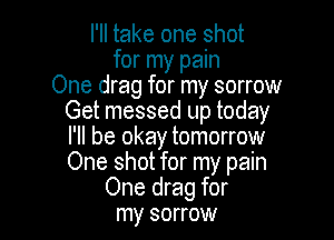 I'll take one shot
for my pain
One drag for my sorrow
Get messed up today

I'll be okay tomorrow
One shot for my pain
One drag for
my sorrow