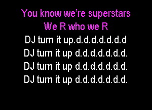 You know weTe superstars
We R who we R
DJ turn it up.d.d.d.d.d.d.d
DJ turn it up d.d.d.d.d.d.d.

DJ turn it up d.d.d.d.d.d.d.
DJ turn it up d.d.d.d.d.d.d.