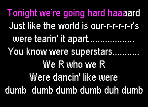 Tonight were going hard haaaard
Just like the world is our-r-r-r-r-rs
were tearin' it apart ...................
You know were superstars ...........
We R who we R
Were dancin' like were
dumb dumb dumb dumb duh dumb