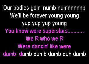 Our bodies goin' numb numnnnnnb
We! be forever young young
YUP YUP YUP young
You know were superstars ...........
We R who we R
Were dancin' like were
dumb dumb dumb dumb duh dumb