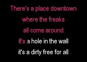 There's a place downtown

where the freaks

all come around
It's a hole in the wall
it's a dirty free for all