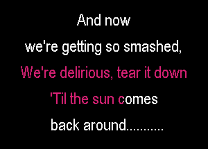 And now

we're getting so smashed,

We're delirious, tear it down
'Til the sun comes

back around ...........