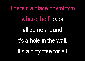 There's a place downtown

where the freaks

all come around
It's a hole in the wall,
It's a dirty free for all