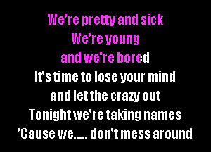 WG'IG pretty and sick
WG'IG young
and we're bored
It's time to I088 your mind
and letthe crazy out
Tonight we're taking names
'Gause W8 ..... don't mess around