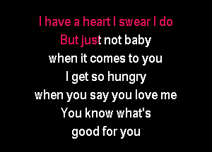 I have a heart I swear I do
Butjust not baby
when it comes to you

I get so hungry
when you say you love me
You know what's
good for you