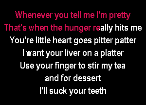 Whenever you tell me I'm pretty
That's when the hunger really hits me
You're little heart goes pitter patter
I want your liver on a platter
Use your finger to stir my tea
and for dessert
I'II suck yourteeth