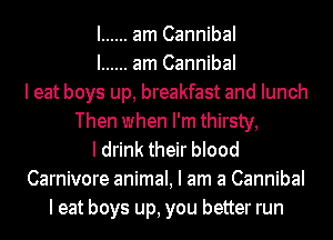 I ...... am Cannibal
I ...... am Cannibal
I eat boys up, breakfast and lunch
Then when I'm thirsty,
I drink their blood
Carnivore animal, I am a Cannibal
I eat boys up, you better run