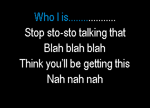 Who I is ...................
Stop sto-sto talking that
Blah blah blah

Think you'll be getting this
Nah nah nah