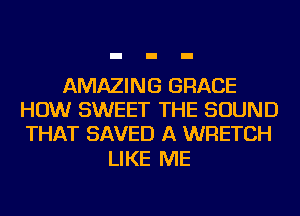 AMAZING GRACE
HOW SWEET THE SOUND
THAT SAVED A WRETCH

LIKE ME