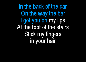 In the back of the car
On the way the bar
I got you on my lips
At the foot of the stairs

Stick my fingers
in your hair