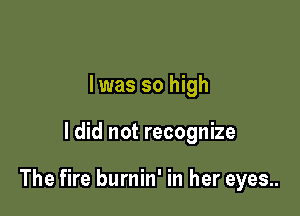 l was so high

ldid not recognize

The fire burnin' in her eyes..