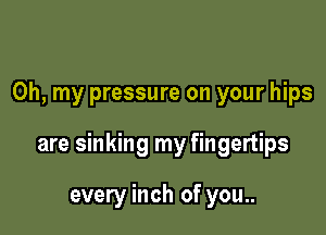 Oh, my pressure on your hips

are sinking my fingertips

every inch of you..