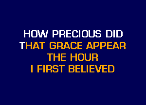HOW PRECIOUS DID
THAT GRACE APPEAR
THE HOUR
I FIRST BELIEVED