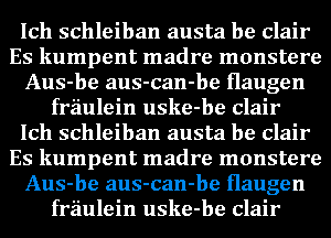 Ich schleiban austa be Clair
Es kumpent madre monstere
Aus-be aus-can-be Haugen
fraulein uske-be Clair
Ich schleiban austa be Clair
Es kumpent madre monstere
Aus-be aus-can-be Haugen
fraulein uske-be Clair