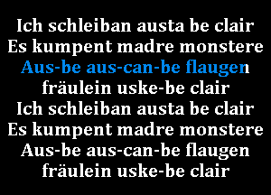 Ich schleiban austa be Clair
Es kumpent madre monstere
Aus-be aus-can-be Haugen
fraulein uske-be Clair
Ich schleiban austa be Clair
Es kumpent madre monstere
Aus-be aus-can-be Haugen
fraulein uske-be Clair