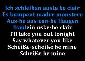 Ich schleiban austa be Clair
Es kumpent madre monstere
Aus-be aus-can-be Haugen
fraulein uske-be Clair
I'll take you out tonight
Say whatever you like
ScheiEe-scheiEe be mine
ScheiEe be mine