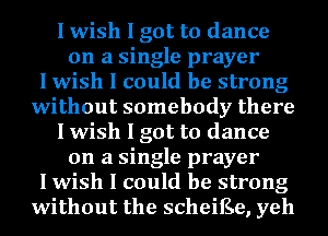 I wish I got to dance
on a single prayer
I wish I could be strong
without somebody there
I wish I got to dance
on a single prayer
I wish I could be strong
without the scheiEe, yeh