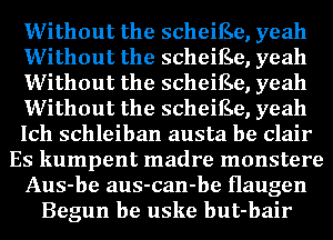 Without the scheiEe, yeah
Without the scheiEe, yeah
Without the scheiEe, yeah
Without the scheiEe, yeah
Ich schleiban austa be Clair
Es kumpent madre monstere
Aus-be aus-can-be Haugen
Begun be uske but-bair