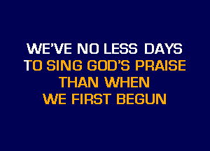 WE'VE NU LESS DAYS
TO SING GOD'S PRAISE
THAN WHEN
WE FIRST BEGUN
