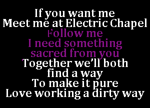 If you want me
Meet me at Electrlc Chapel
Follow me .

I need somethlng
sacred from ou
Together we'l both
flnd a way
To make It pyre
Love worklng a dlrty way