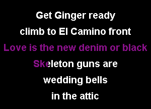 Get Ginger ready
climb to El Camino front
Love is the new denim or black

Skeleton guns are
wedding bells
in the attic