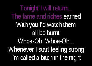 Tonight I will return...
The fame and riches earned
With you I'd watch them
all be burnt
Whoa-Oh, Whoa-Oh...
Whenever I stan feeling strong
I'm called a bitch in the night
