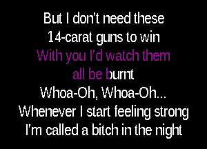 But I don't need these
14-carat guns to win
With you I'd watch them
all be burnt
Whoa-Oh, Whoa-Oh...
Whenever I stan feeling strong
I'm called a bitch in the night