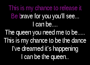 This is my chance to release it
Be brave for you you'll see...
I can be....

The queen you need me to be .....
This is my chance to be the dance
I've dreamed it's happening
I can be the queen..
