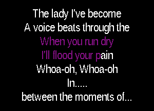 The lady I've become
A voice beats through the
When you run dry

I'll llood your pain
Whoa-oh, Whoa-oh
ln .....
between the moments of...