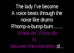 The lady I've become
A voice beats through the
noise like drums
Rhomp-a-bump-bum ........
Whoa-oh, Whoa-oh
In .....
between the moments of...