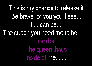This is my chance to release it
Be brave for you you'll see...
I.... can be...

The queen you need me to be ........
I... can be .....

The queen that's
inside of me .......