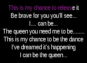 This is my chance to release it
Be brave for you you'll see...
I.... can be...

The queen you need me to be ........
This is my chance to be the dance
I've dreamed it's happening
I can be the queen...