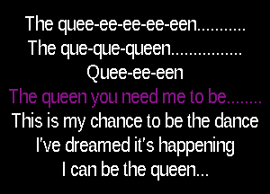 The quee-ee-ee-ee-een ...........
The que-que-queen ................
Quee-ee-een
The queen you need me to be ........
This is my chance to be the dance
I've dreamed it's happening
I can be the queen...