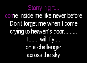 Starry night...
come inside me like never before
Don't forget me when I come
crying to heaven's door .........
I ....... will ily....
on a challenger
across the sky