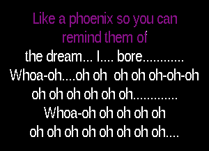 Like a phoenix so you can
remind them of
the dream... I.... bore ............
Whoa-oh....oh oh oh oh oh-oh-oh
oh oh oh oh oh oh .............
Whoa-oh oh oh oh oh
oh oh oh oh oh oh oh oh....