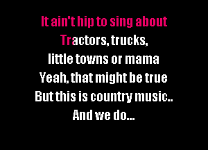 It ain't hip to sing about
Tractors.trucks.
little towns or mama

Yeah,thatmightl1etrue
Butthis is country music..
Andwe do...