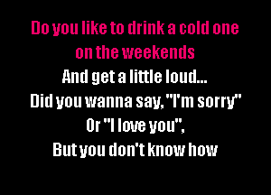 Do you like to drink a cold one
onthe weekends
And geta little loud...

Did you wanna sau.l'm sorry
Or I love you.
Butyou don't know how