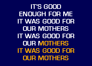 IT'S GOOD
ENOUGH FOR ME
IT WAS GOOD FOR

OUR MOTHERS
IT WAS GOOD FOR
OUR MOTHERS
IT WAS GOOD FOR

OUR MOTHERS l