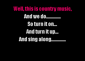 Well. this is country music.
and we do .............
30 turn it on...

11nd turn it up...
And sing along .............
