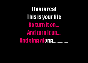 This is real
This is your life
30 turn it on...

Lind turn it un...
Anti sing along .............