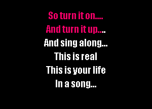 30 turn it on....
Lind turn it up....
And sing along...

This is real
This is your life
In a song...