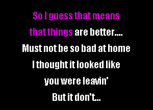 So I guess thatmeans
thatthings are better....
Must not he so had at home

Ithought it Iooketl like
you were Ieauin'
Butitdon't..