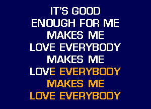 IT'S GOOD
ENOUGH FOR ME
MAKES ME
LOVE EVERYBODY
MAKES ME
LOVE EVERYBODY
MAKES ME

LOVE EVERYBODY l