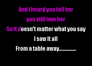 and I heartl you tell her
you still love her
So it doesn't matter whatuou say

lsaw it all
From a table away ..............